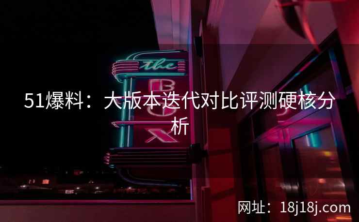 51爆料：大版本迭代对比评测硬核分析