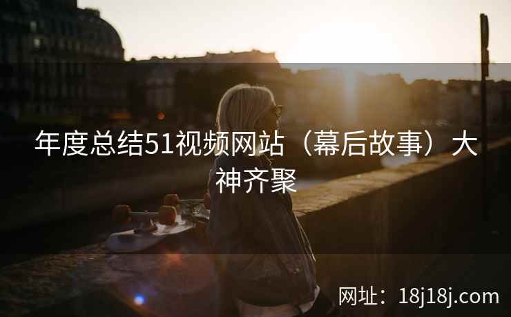 年度总结51视频网站（幕后故事）大神齐聚