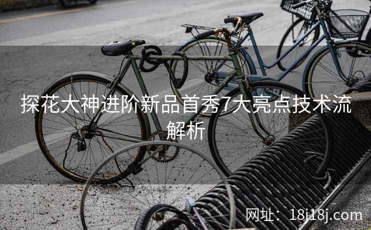 探花大神进阶新品首秀7大亮点技术流解析
