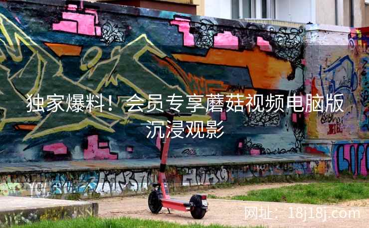 独家爆料！会员专享蘑菇视频电脑版沉浸观影