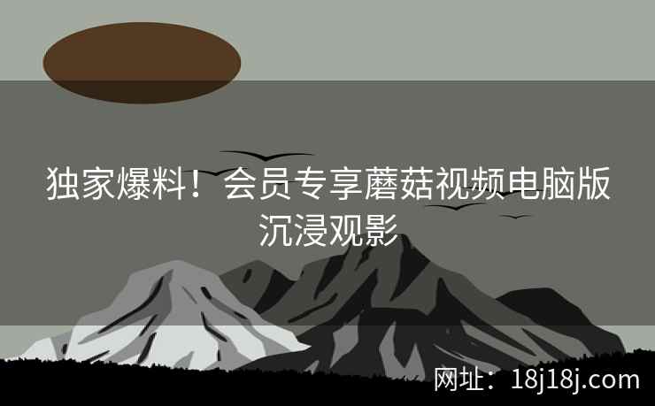 独家爆料！会员专享蘑菇视频电脑版沉浸观影
