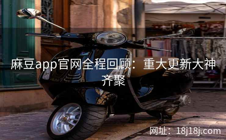 麻豆app官网全程回顾：重大更新大神齐聚
