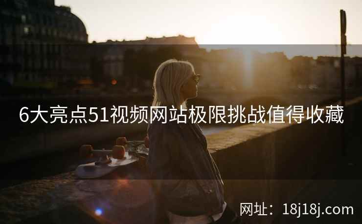 6大亮点51视频网站极限挑战值得收藏