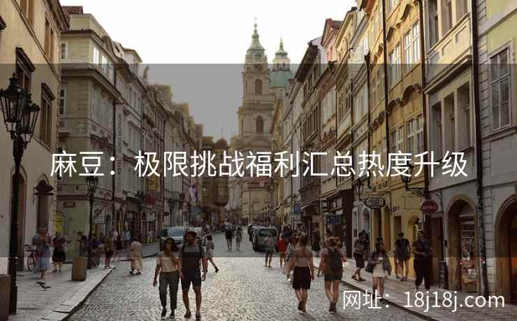 麻豆：极限挑战福利汇总热度升级