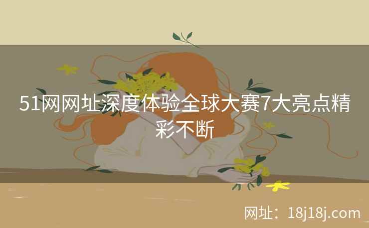 51网网址深度体验全球大赛7大亮点精彩不断