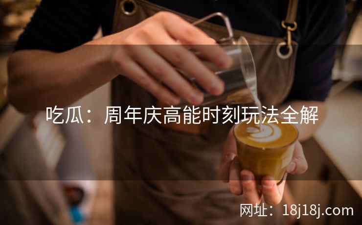 吃瓜：周年庆高能时刻玩法全解
