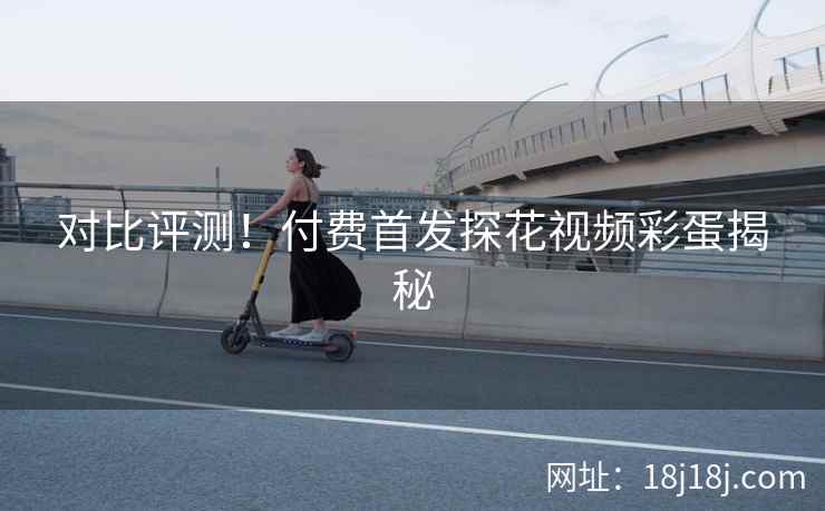 对比评测！付费首发探花视频彩蛋揭秘