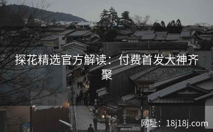 探花精选官方解读：付费首发大神齐聚
