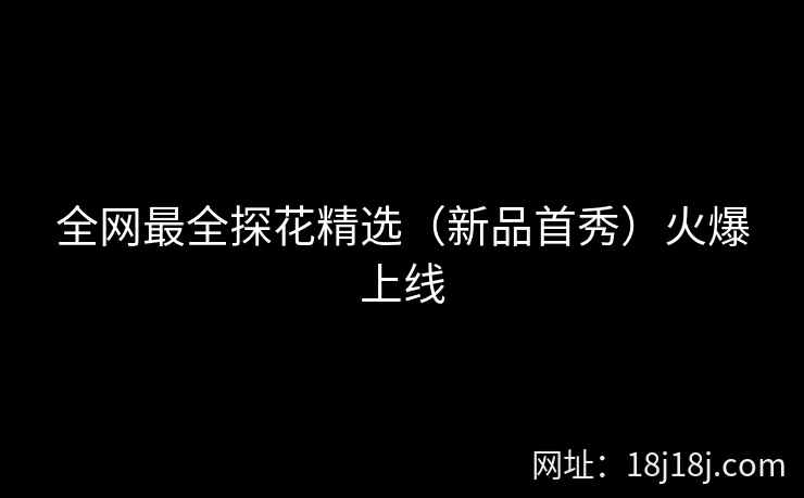 全网最全探花精选（新品首秀）火爆上线