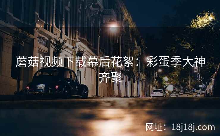 蘑菇视频下载幕后花絮：彩蛋季大神齐聚